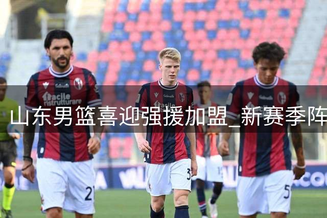 山东男篮喜迎强援加盟 新赛季阵容迎来重大突破